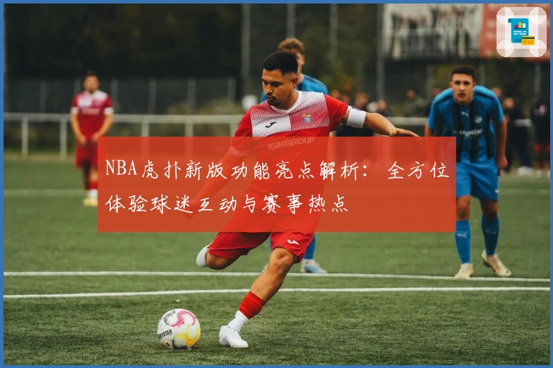 NBA虎扑新版功能亮点解析：全方位体验球迷互动与赛事热点