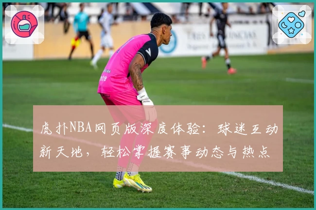 虎扑NBA网页版深度体验：球迷互动新天地，轻松掌握赛事动态与热点