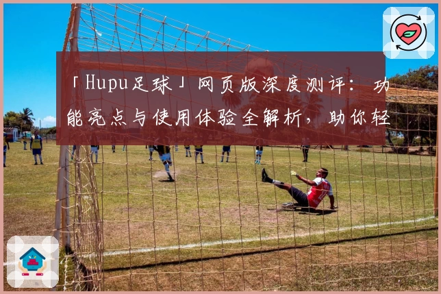 「Hupu足球」网页版深度测评:功能亮点与使用体验全解析,助你轻松畅享赛事魅力