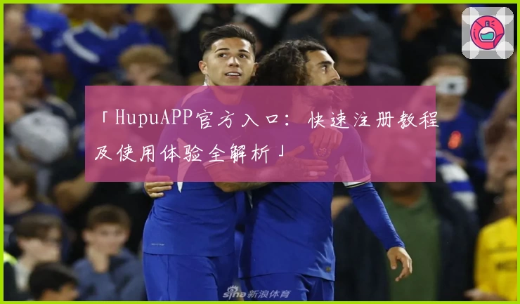 「HupuAPP官方入口：快速注册教程及使用体验全解析」
