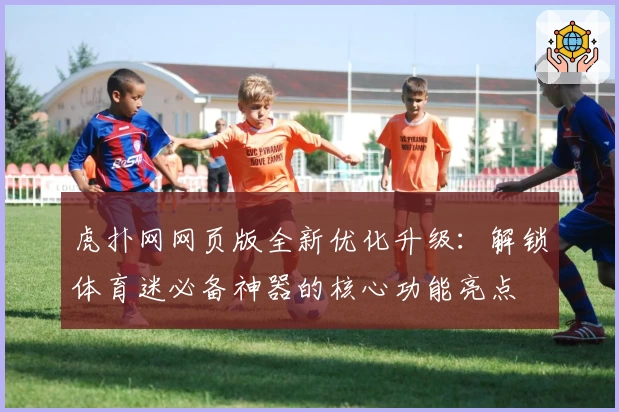 虎扑网网页版全新优化升级：解锁体育迷必备神器的核心功能亮点
