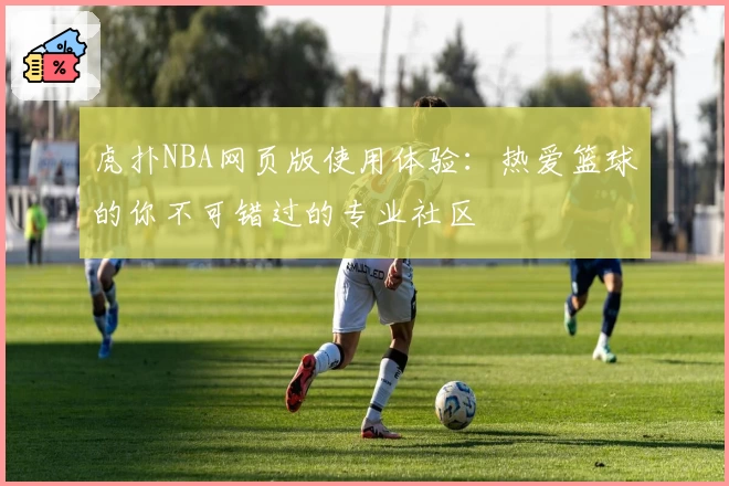 虎扑NBA网页版使用体验：热爱篮球的你不可错过的专业社区