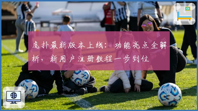 虎扑最新版本上线：功能亮点全解析，新用户注册教程一步到位