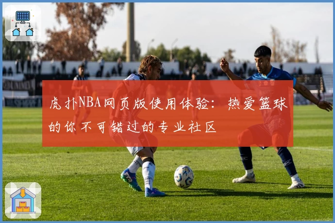 虎扑NBA网页版使用体验：热爱篮球的你不可错过的专业社区