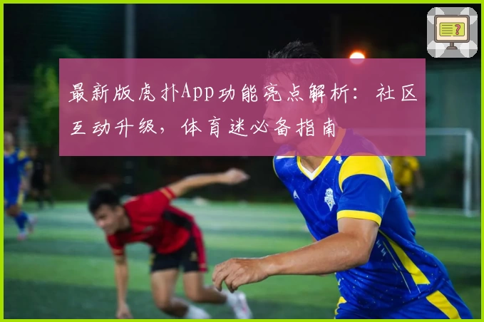 最新版虎扑App功能亮点解析：社区互动升级，体育迷必备指南