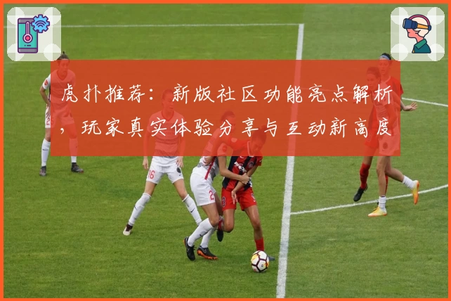 虎扑推荐:新版社区功能亮点解析,玩家真实体验分享与互动新高度