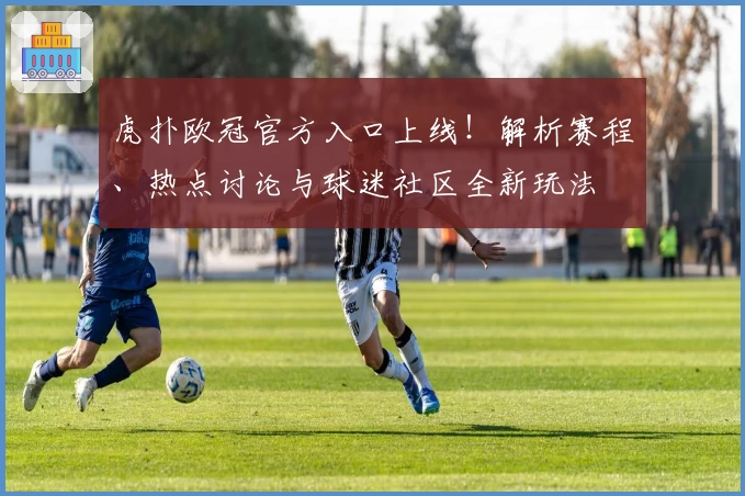 虎扑欧冠官方入口上线！解析赛程、热点讨论与球迷社区全新玩法