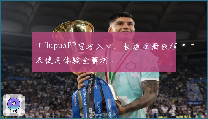 「HupuAPP官方入口：快速注册教程及使用体验全解析」