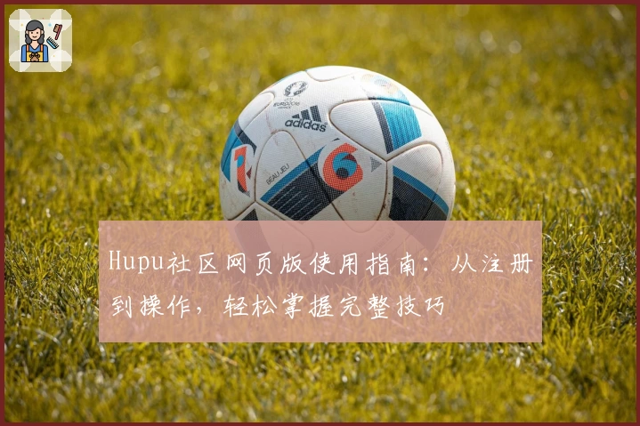 Hupu社区网页版使用指南：从注册到操作，轻松掌握完整技巧