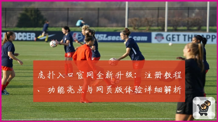虎扑入口官网全新升级：注册教程、功能亮点与网页版体验详细解析