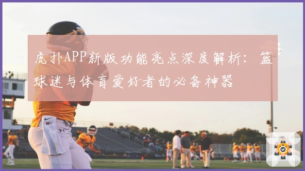 虎扑APP新版功能亮点深度解析：篮球迷与体育爱好者的必备神器