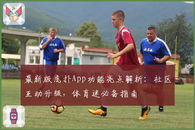 最新版虎扑App功能亮点解析：社区互动升级，体育迷必备指南