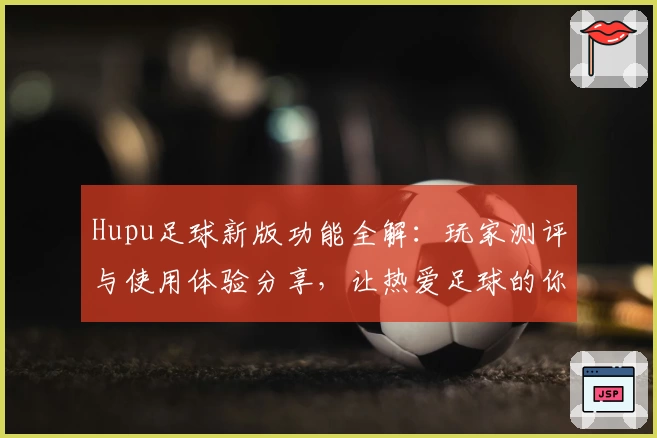 Hupu足球新版功能全解：玩家测评与使用体验分享，让热爱足球的你不容错过