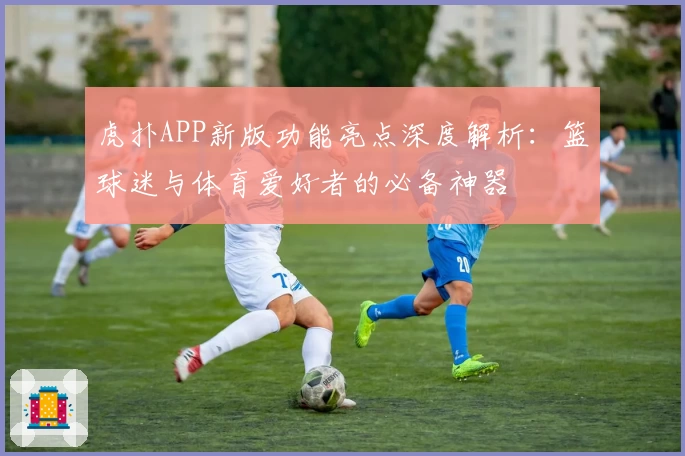 虎扑APP新版功能亮点深度解析：篮球迷与体育爱好者的必备神器