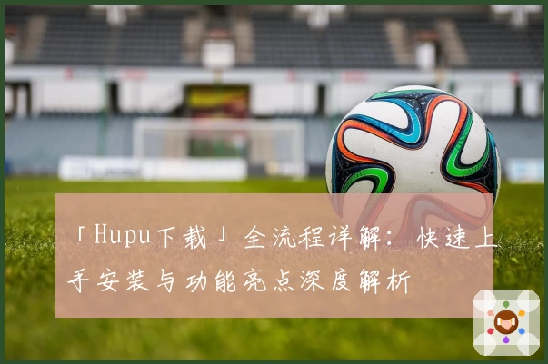 「Hupu下载」全流程详解：快速上手安装与功能亮点深度解析