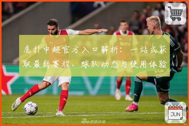 虎扑中超官方入口解析:一站式获取最新赛程、球队动态与使用体验教程