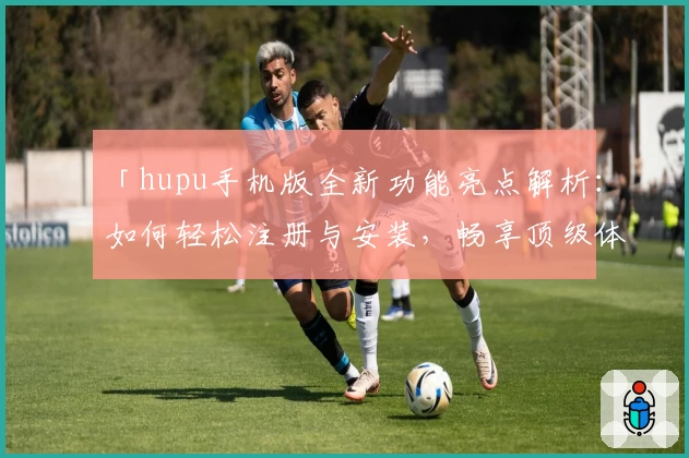 「hupu手机版全新功能亮点解析：如何轻松注册与安装，畅享顶级体育社区体验」