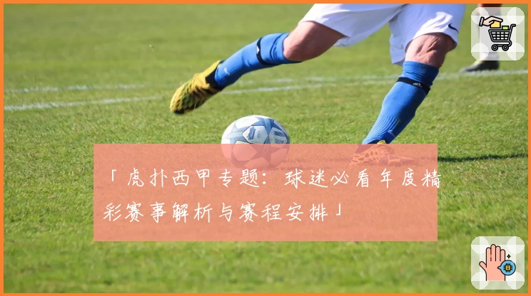 「虎扑西甲专题：球迷必看年度精彩赛事解析与赛程安排」