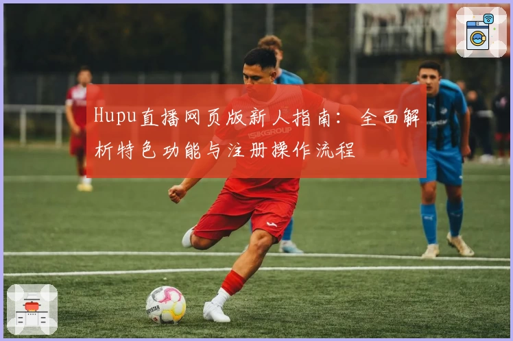 Hupu直播网页版新人指南：全面解析特色功能与注册操作流程