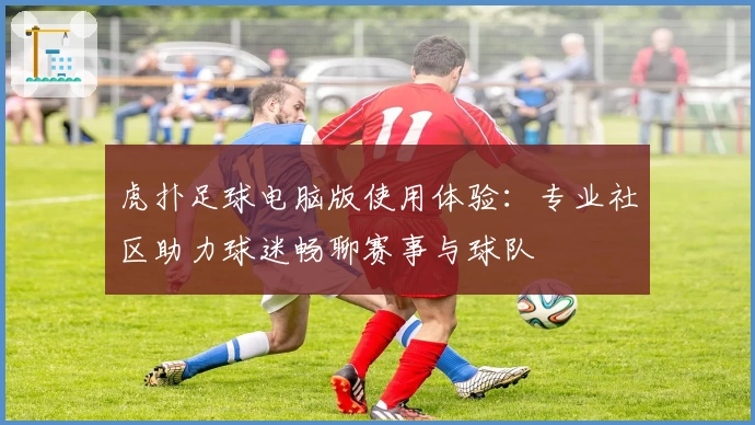 虎扑足球电脑版使用体验：专业社区助力球迷畅聊赛事与球队