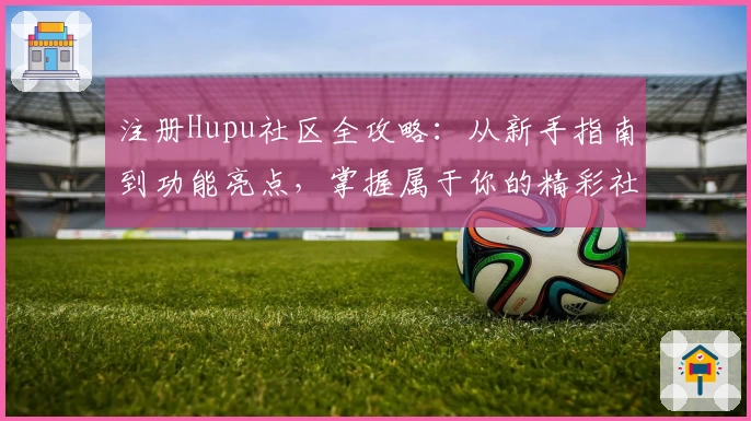 注册Hupu社区全攻略：从新手指南到功能亮点，掌握属于你的精彩社区体验