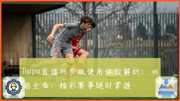 Hupu直播网页版使用体验解析：功能全面，精彩赛事随时掌握