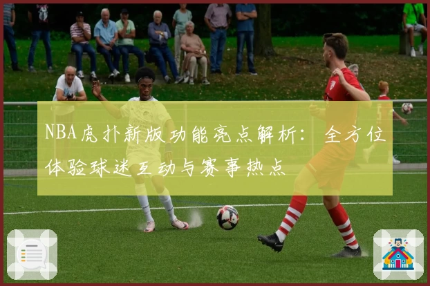 NBA虎扑新版功能亮点解析：全方位体验球迷互动与赛事热点