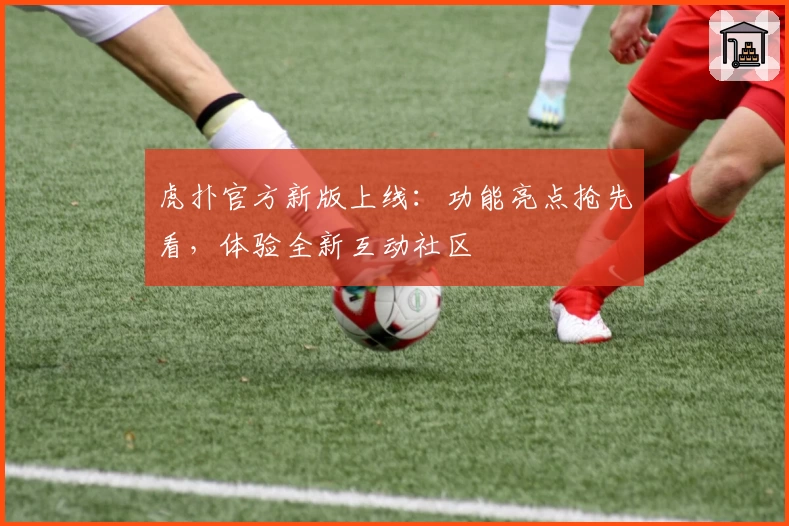 虎扑官方新版上线：功能亮点抢先看，体验全新互动社区