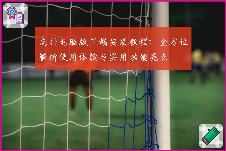 虎扑电脑版下载安装教程：全方位解析使用体验与实用功能亮点