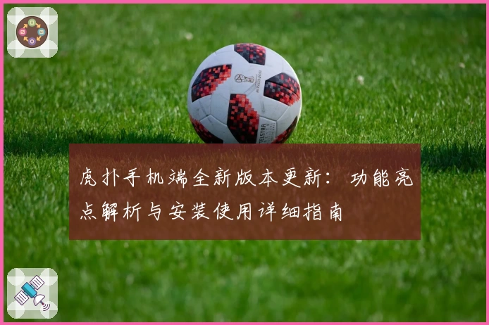 虎扑手机端全新版本更新：功能亮点解析与安装使用详细指南