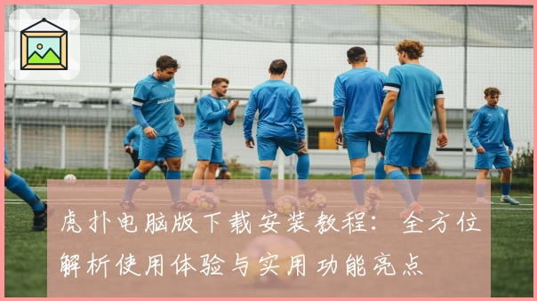 虎扑电脑版下载安装教程：全方位解析使用体验与实用功能亮点