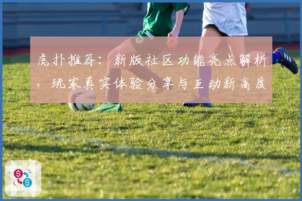 虎扑推荐：新版社区功能亮点解析，玩家真实体验分享与互动新高度
