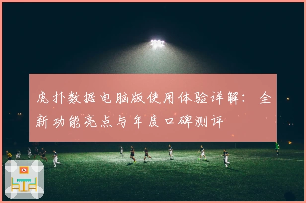 虎扑数据电脑版使用体验详解：全新功能亮点与年度口碑测评