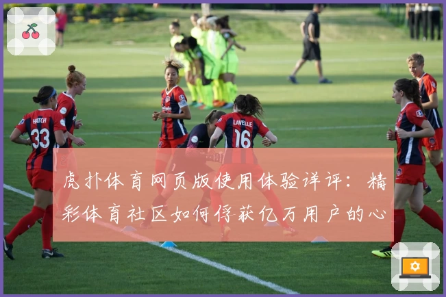 虎扑体育网页版使用体验详评：精彩体育社区如何俘获亿万用户的心