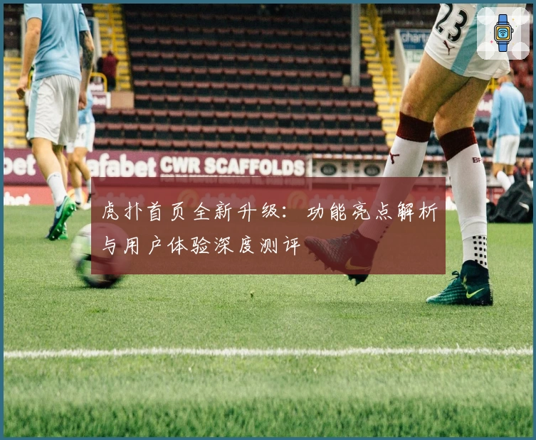 虎扑首页全新升级：功能亮点解析与用户体验深度测评